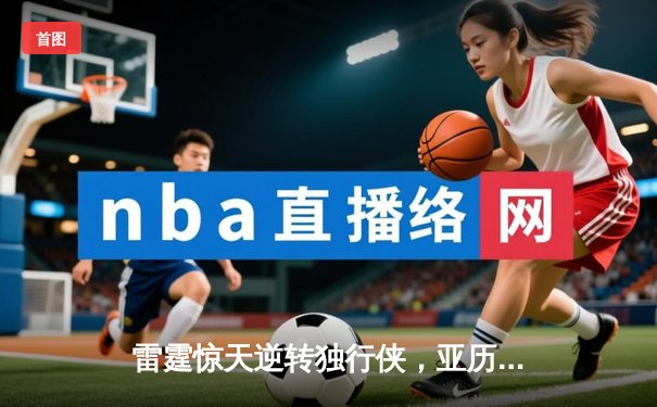 雷霆惊天逆转独行侠，亚历山大40分率队挺进西部决赛