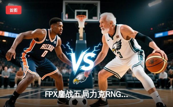 FPX鏖战五局力克RNG，LPL春季赛季后赛上演史诗级对决