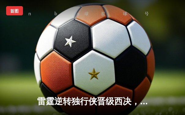 雷霆逆转独行侠晋级西决，亚历山大40分主宰生死战