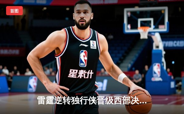 雷霆逆转独行侠晋级西部决赛，亚历山大36分率队完成17分大翻盘
