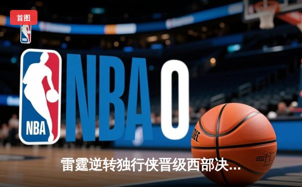雷霆逆转独行侠晋级西部决赛，亚历山大36分率队完成17分大逆转