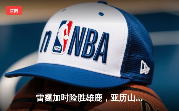 雷霆加时险胜雄鹿，亚历山大42分准三双主宰关键时刻