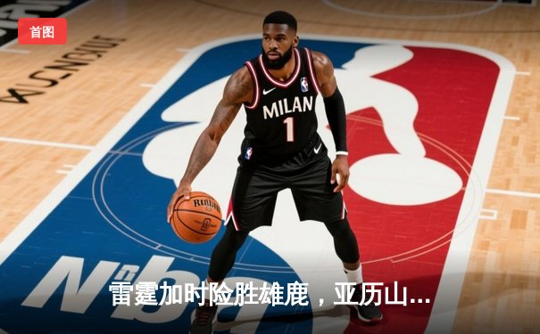 雷霆加时险胜雄鹿，亚历山大42分准三双主宰关键时刻