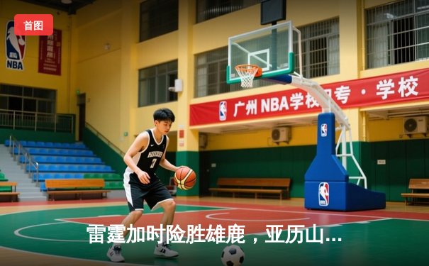 雷霆加时险胜雄鹿，亚历山大42分准三双主宰关键时刻